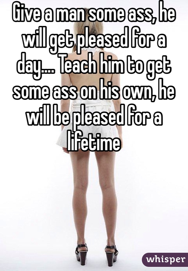 Give a man some ass, he will get pleased for a day.... Teach him to get some ass on his own, he will be pleased for a lifetime
