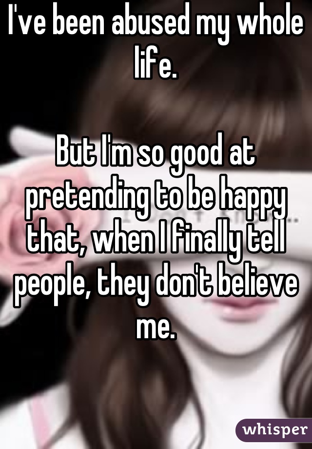 I've been abused my whole life.

But I'm so good at pretending to be happy that, when I finally tell people, they don't believe me.