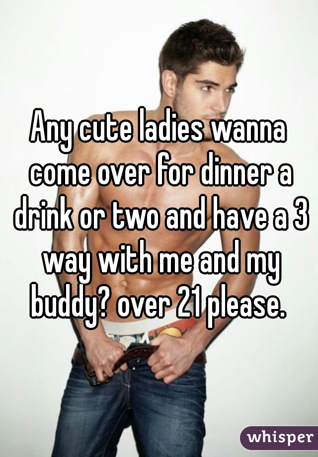 Any cute ladies wanna come over for dinner a drink or two and have a 3 way with me and my buddy? over 21 please. 