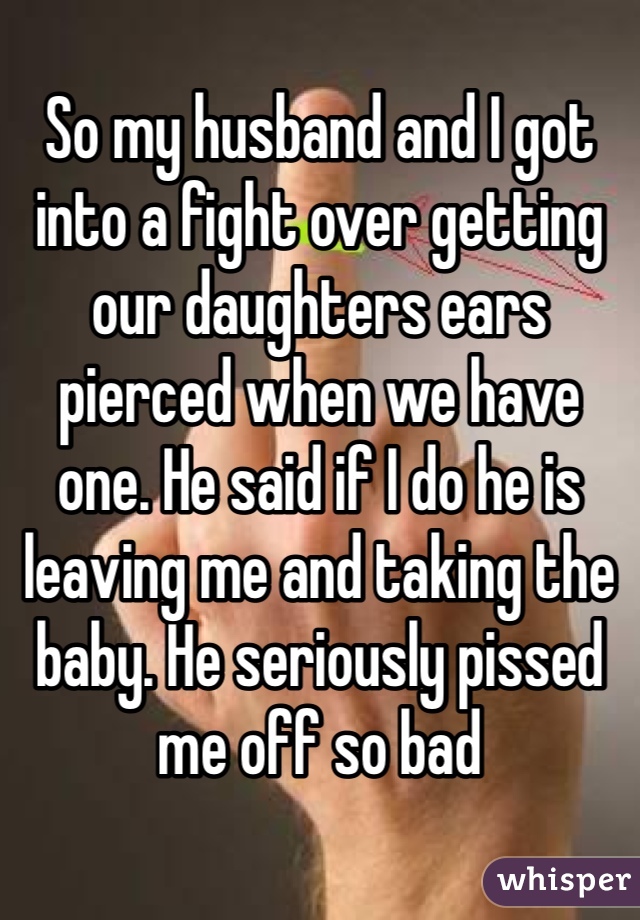 So my husband and I got into a fight over getting our daughters ears pierced when we have one. He said if I do he is leaving me and taking the baby. He seriously pissed me off so bad 