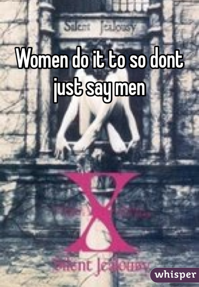 Women do it to so dont just say men 