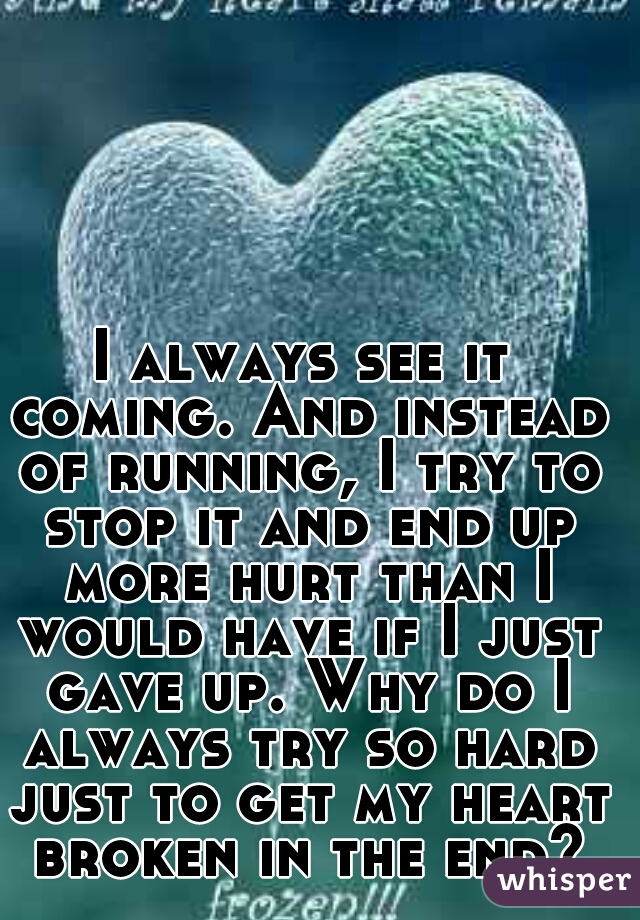I always see it coming. And instead of running, I try to stop it and end up more hurt than I would have if I just gave up. Why do I always try so hard just to get my heart broken in the end?