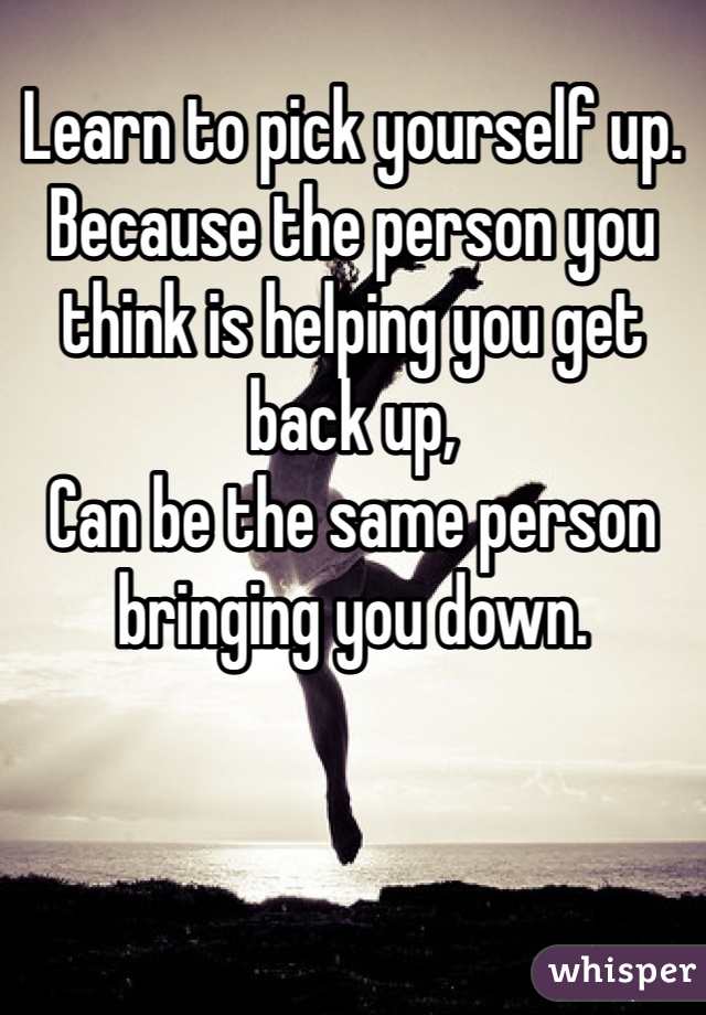 Learn to pick yourself up. 
Because the person you think is helping you get back up,
Can be the same person bringing you down. 