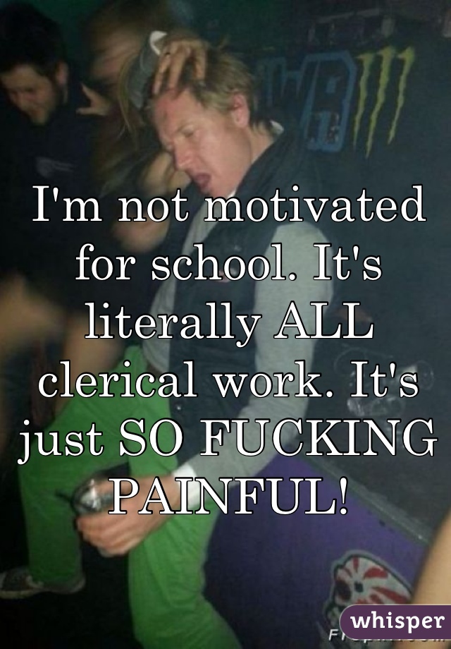 I'm not motivated for school. It's literally ALL clerical work. It's just SO FUCKING PAINFUL!