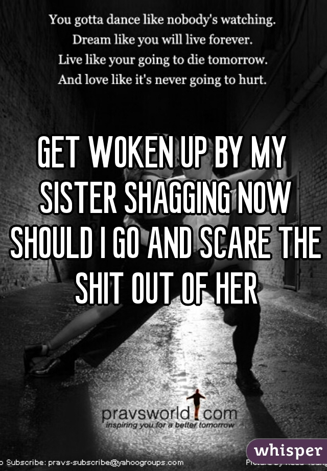 GET WOKEN UP BY MY SISTER SHAGGING NOW SHOULD I GO AND SCARE THE SHIT OUT OF HER