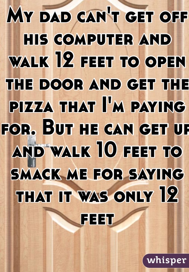 My dad can't get off his computer and walk 12 feet to open the door and get the pizza that I'm paying for. But he can get up and walk 10 feet to smack me for saying that it was only 12 feet 