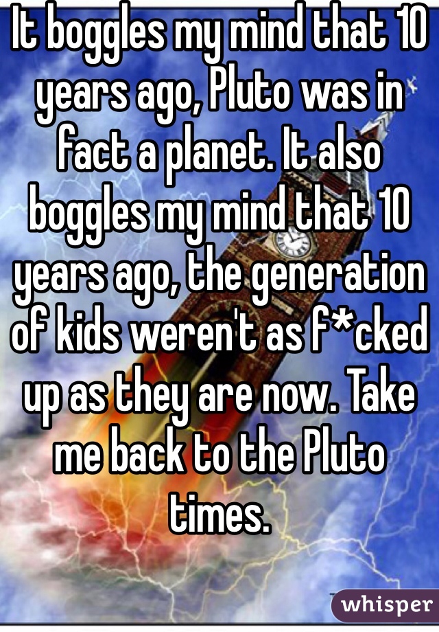 It boggles my mind that 10 years ago, Pluto was in fact a planet. It also boggles my mind that 10 years ago, the generation of kids weren't as f*cked up as they are now. Take me back to the Pluto times.