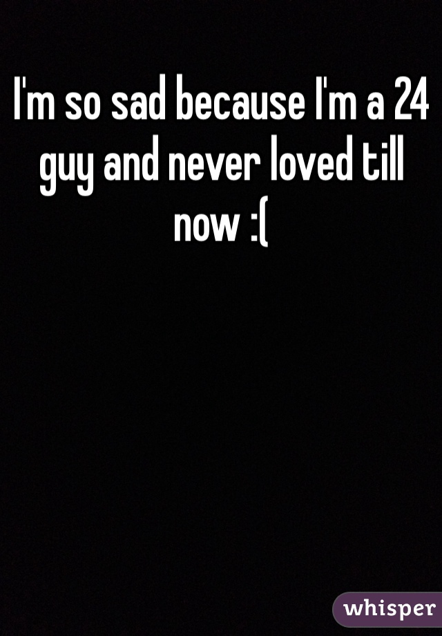 I'm so sad because I'm a 24 guy and never loved till now :( 