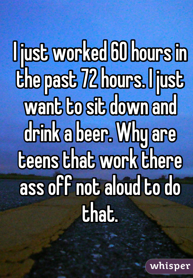 I just worked 60 hours in the past 72 hours. I just want to sit down and drink a beer. Why are teens that work there ass off not aloud to do that.