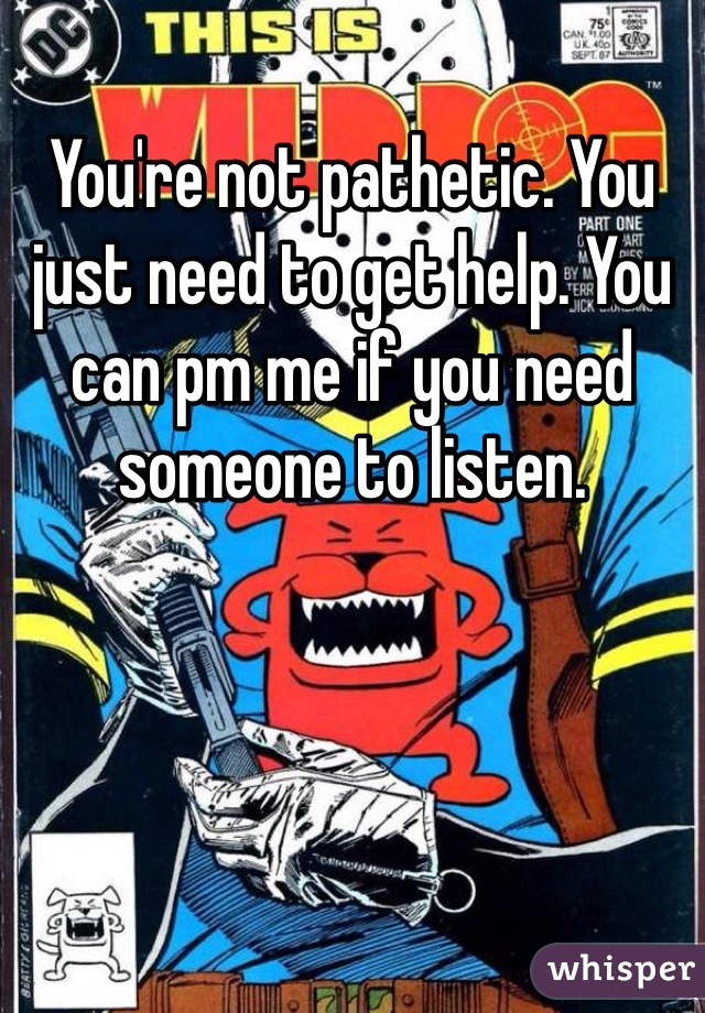 You're not pathetic. You just need to get help. You can pm me if you need someone to listen. 