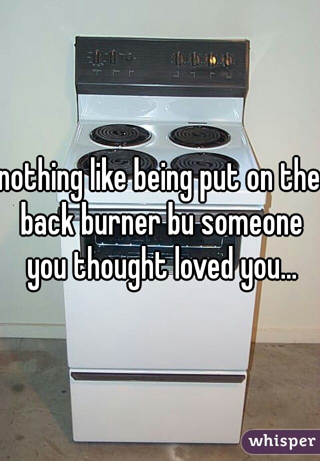 nothing like being put on the back burner bu someone you thought loved you...