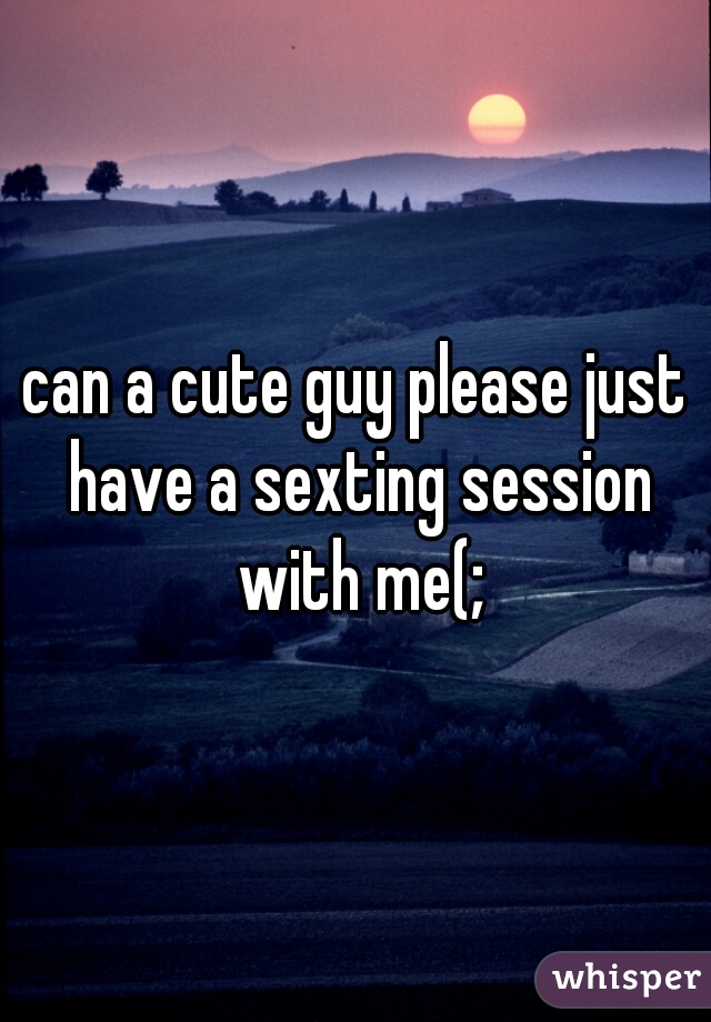 can a cute guy please just have a sexting session with me(;