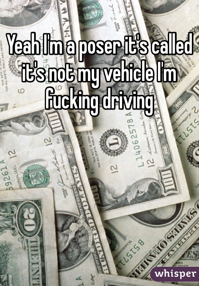 Yeah I'm a poser it's called it's not my vehicle I'm fucking driving 