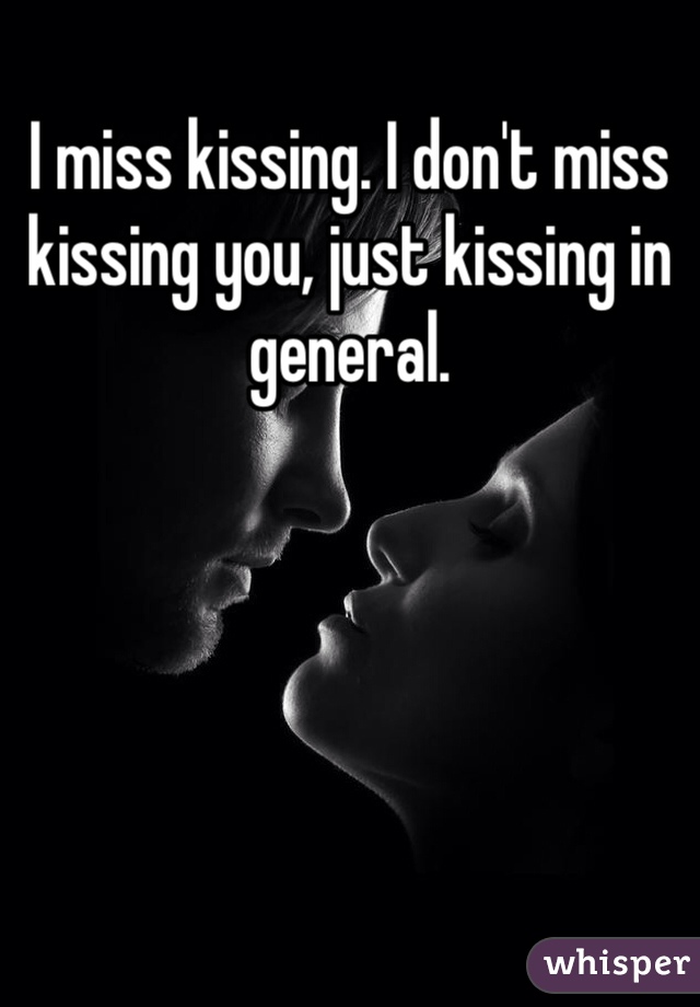 I miss kissing. I don't miss kissing you, just kissing in general.