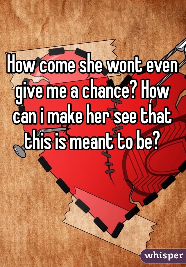 How come she wont even give me a chance? How can i make her see that this is meant to be?