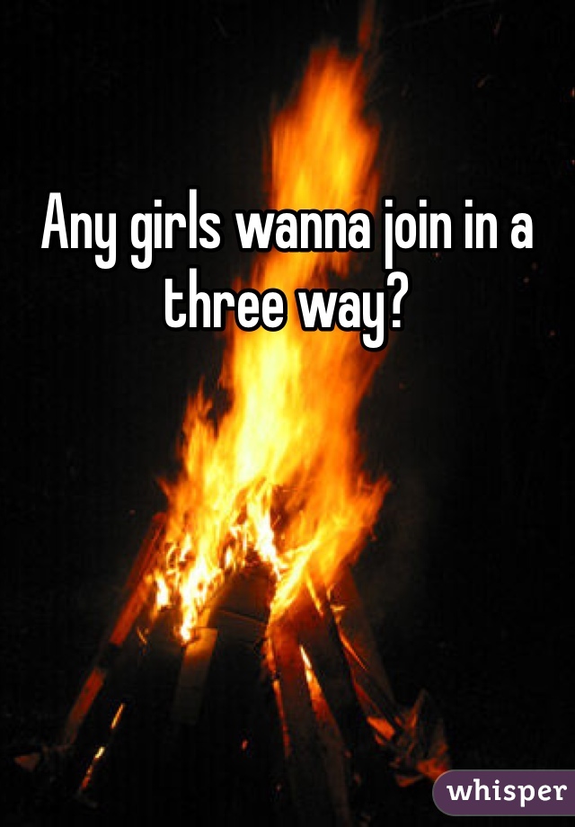 Any girls wanna join in a three way? 