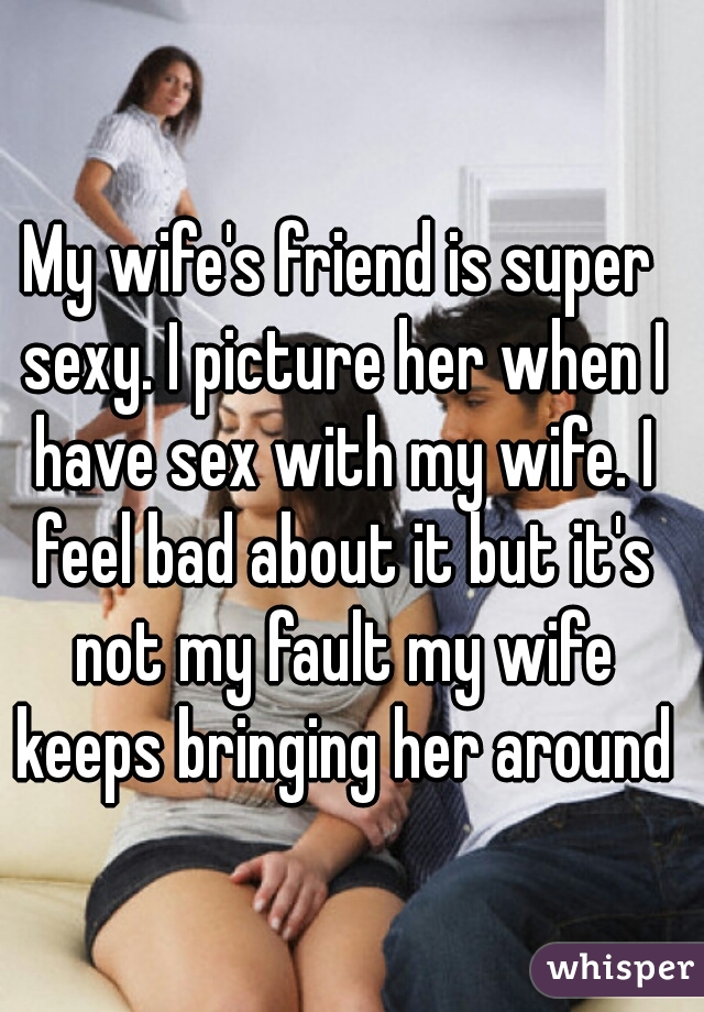 My wife's friend is super sexy. I picture her when I have sex with my wife. I feel bad about it but it's not my fault my wife keeps bringing her around