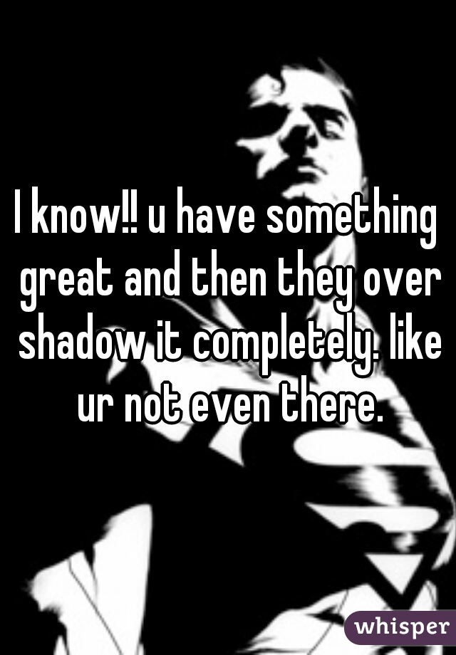 I know!! u have something great and then they over shadow it completely. like ur not even there.
