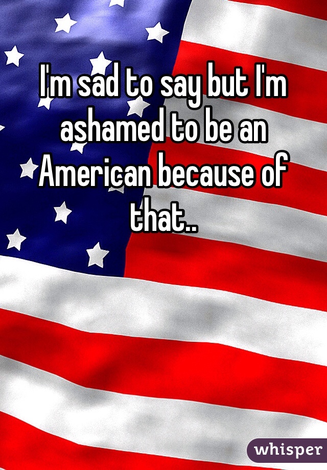 I'm sad to say but I'm ashamed to be an American because of that..