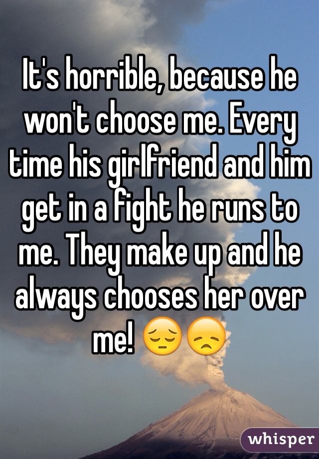 It's horrible, because he won't choose me. Every time his girlfriend and him get in a fight he runs to me. They make up and he always chooses her over me! 😔😞