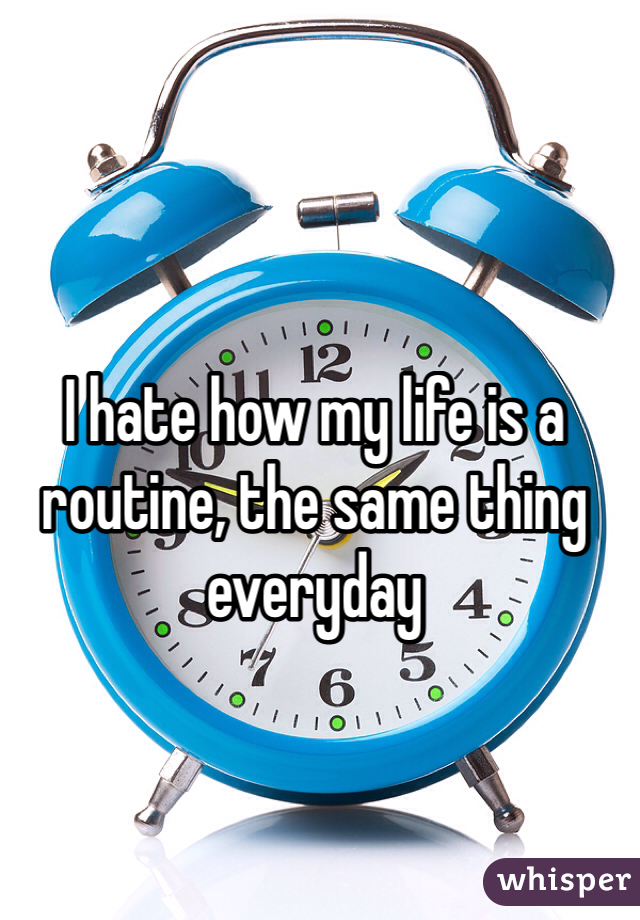 I hate how my life is a routine, the same thing everyday 