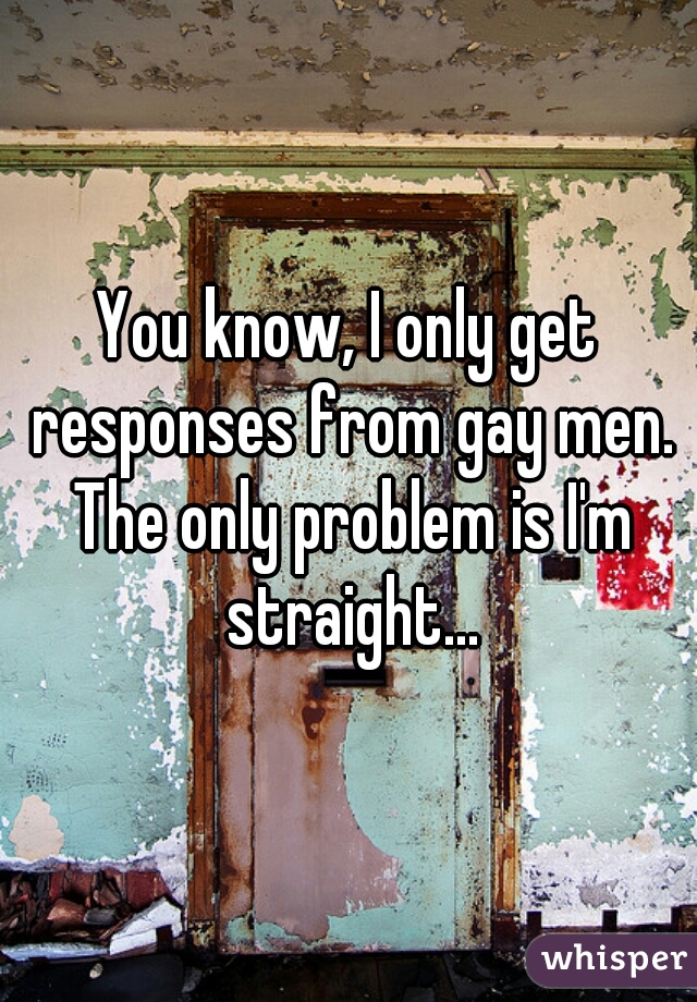 You know, I only get responses from gay men. The only problem is I'm straight...