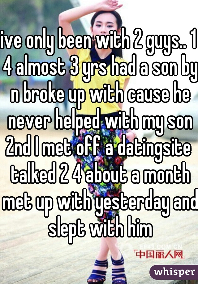 ive only been with 2 guys.. 1 4 almost 3 yrs had a son by n broke up with cause he never helped with my son
2nd I met off a datingsite talked 2 4 about a month met up with yesterday and slept with him