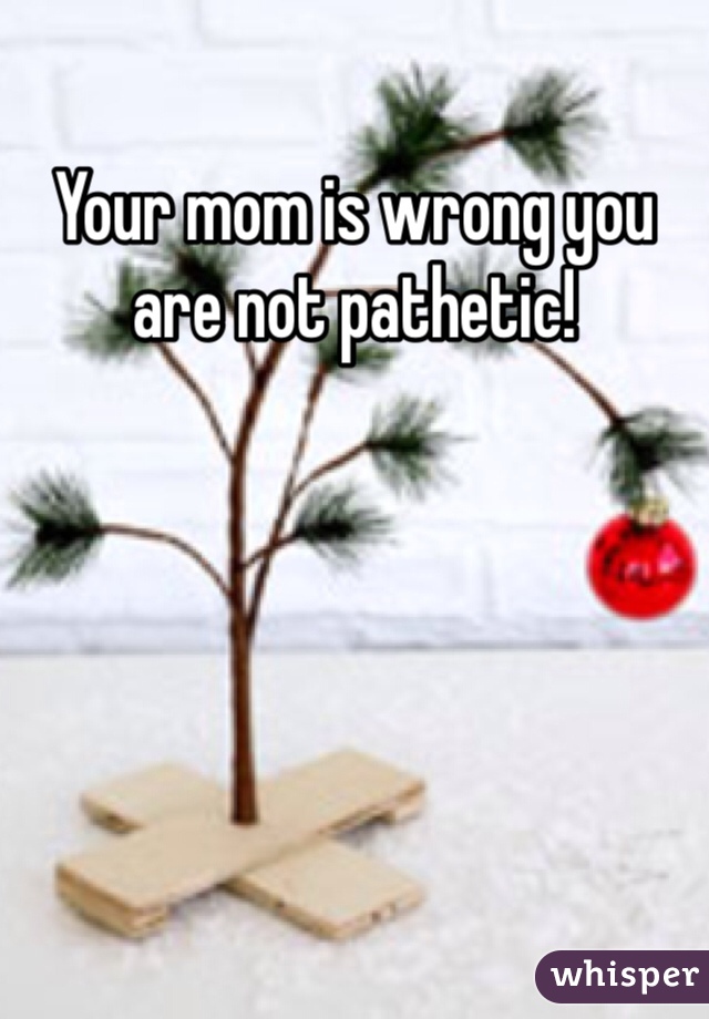 Your mom is wrong you are not pathetic! 