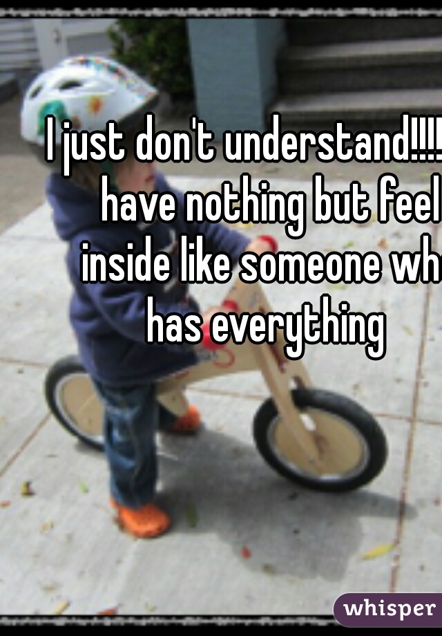I just don't understand!!!!!!  I have nothing but feel inside like someone who has everything 