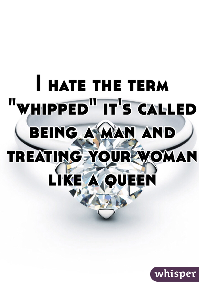 I hate the term "whipped" it's called being a man and treating your woman like a queen 