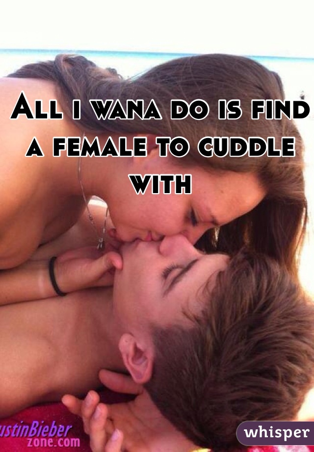 All i wana do is find a female to cuddle with