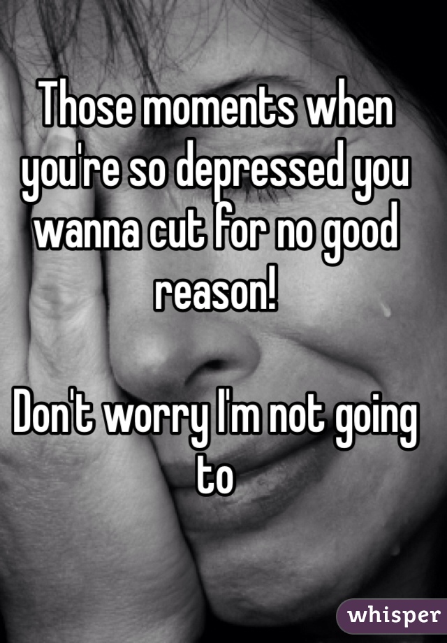 Those moments when you're so depressed you wanna cut for no good reason!

Don't worry I'm not going to