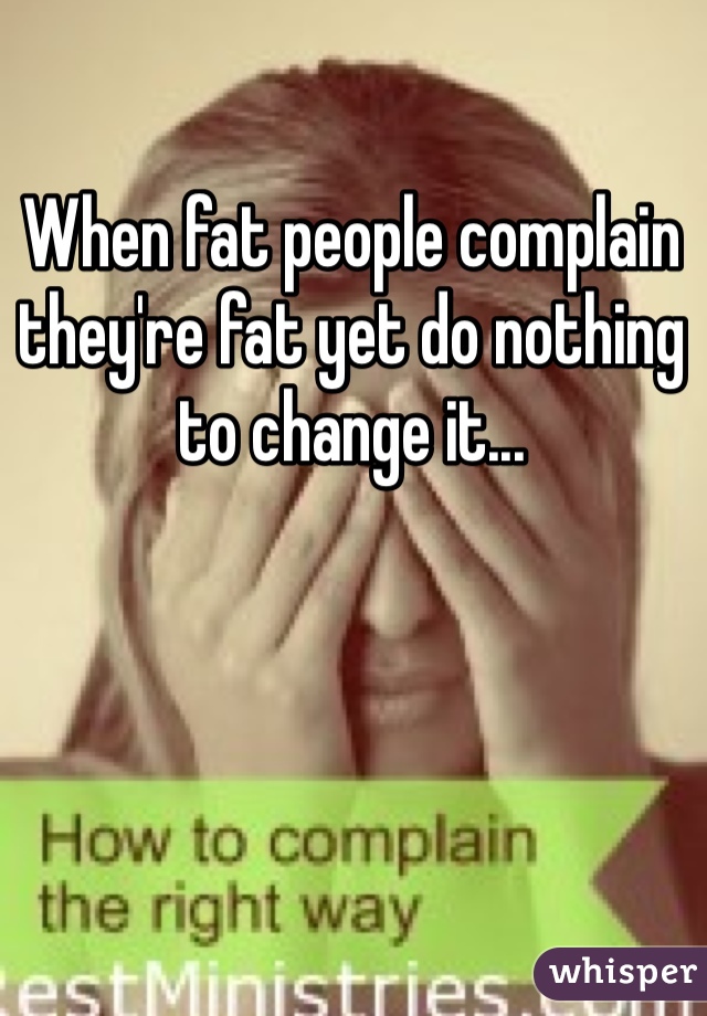 When fat people complain they're fat yet do nothing to change it... 