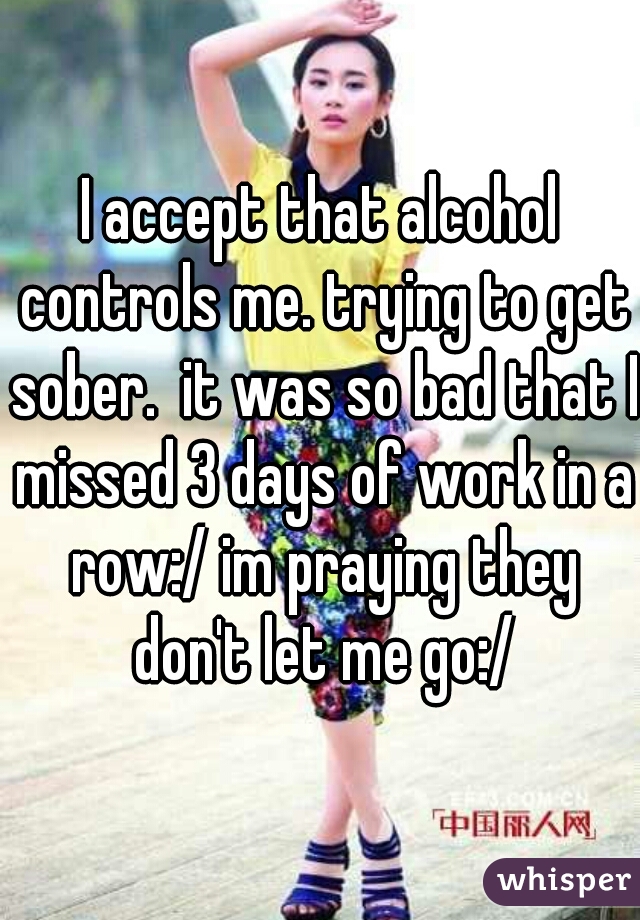 I accept that alcohol controls me. trying to get sober.  it was so bad that I missed 3 days of work in a row:/ im praying they don't let me go:/