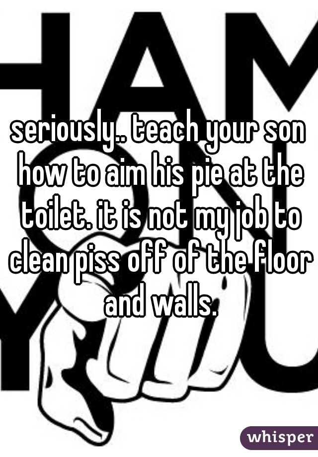 seriously.. teach your son how to aim his pie at the toilet. it is not my job to clean piss off of the floor and walls.