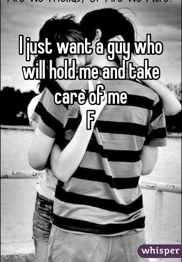 I just want a guy who 
will hold me and take 
care of me
F