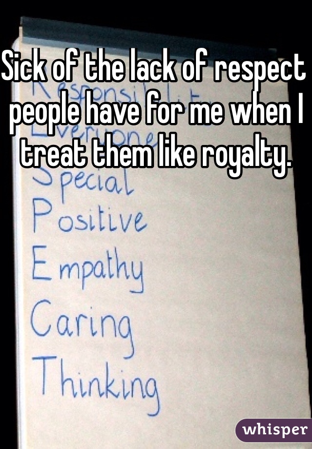 Sick of the lack of respect people have for me when I treat them like royalty. 
