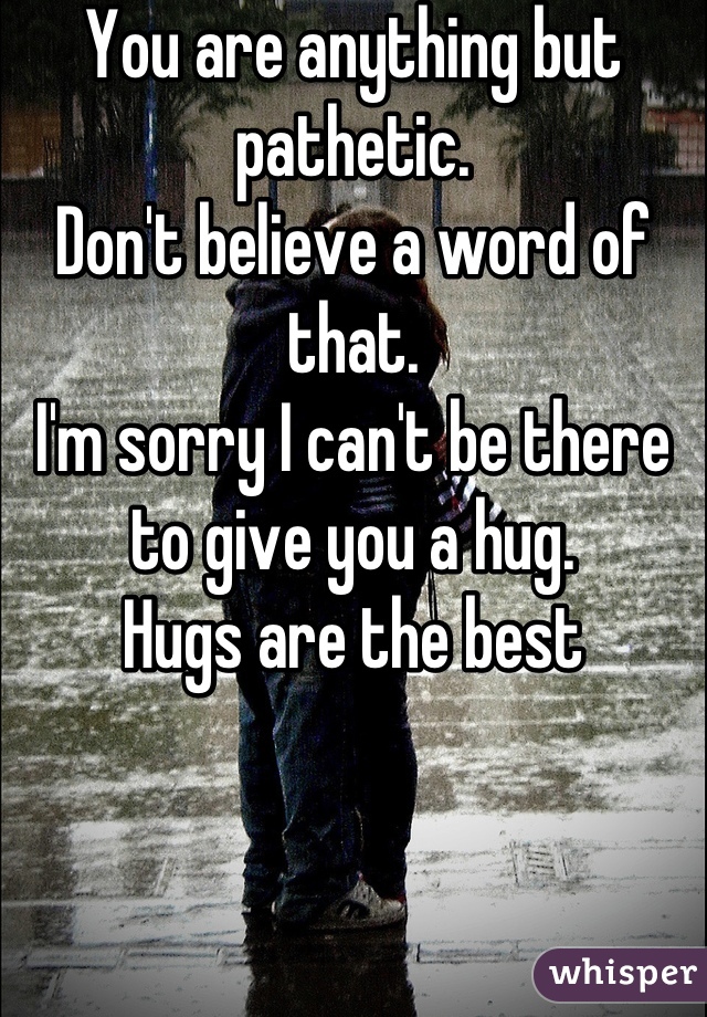 You are anything but pathetic. 
Don't believe a word of that. 
I'm sorry I can't be there to give you a hug.
Hugs are the best