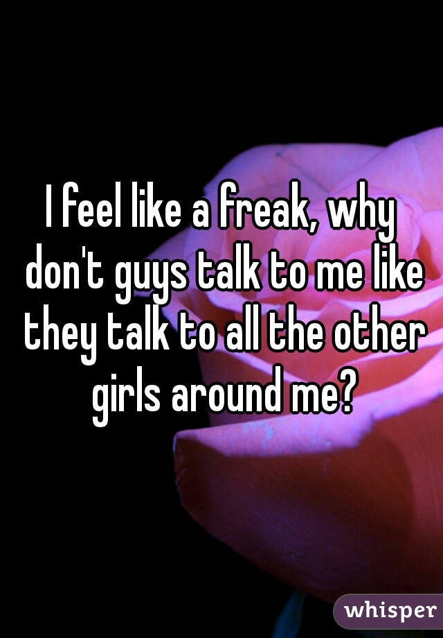 I feel like a freak, why don't guys talk to me like they talk to all the other girls around me?