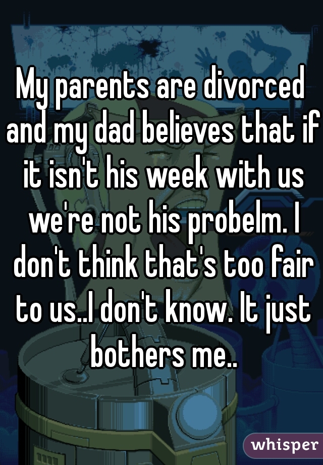 My parents are divorced and my dad believes that if it isn't his week with us we're not his probelm. I don't think that's too fair to us..I don't know. It just bothers me..
