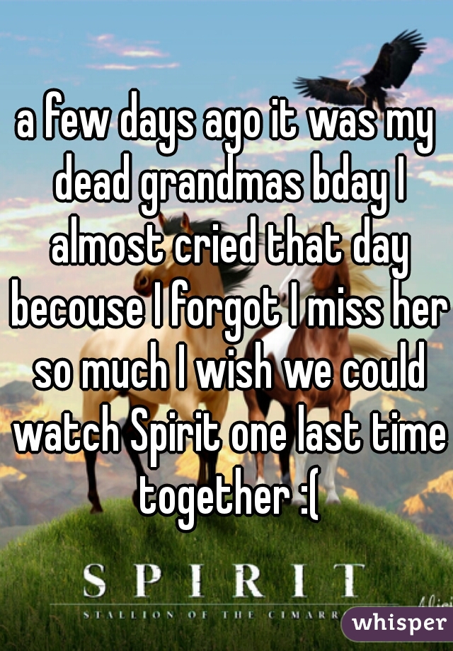 a few days ago it was my dead grandmas bday I almost cried that day becouse I forgot I miss her so much I wish we could watch Spirit one last time together :(