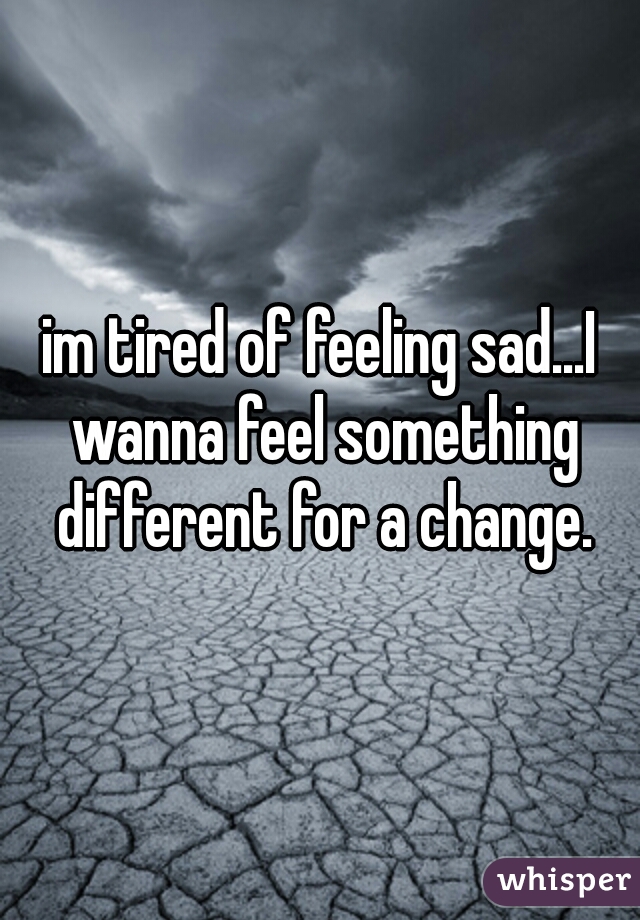 im tired of feeling sad...I wanna feel something different for a change.