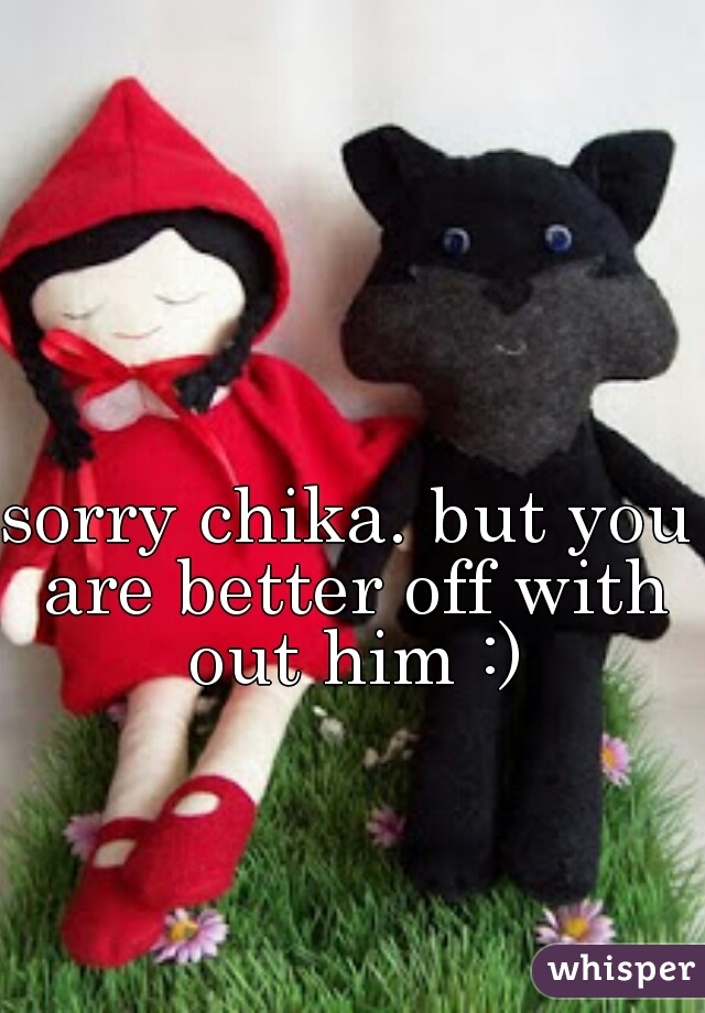 sorry chika. but you are better off with out him :)