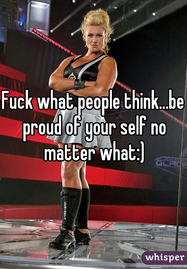 Fuck what people think...be proud of your self no matter what:)