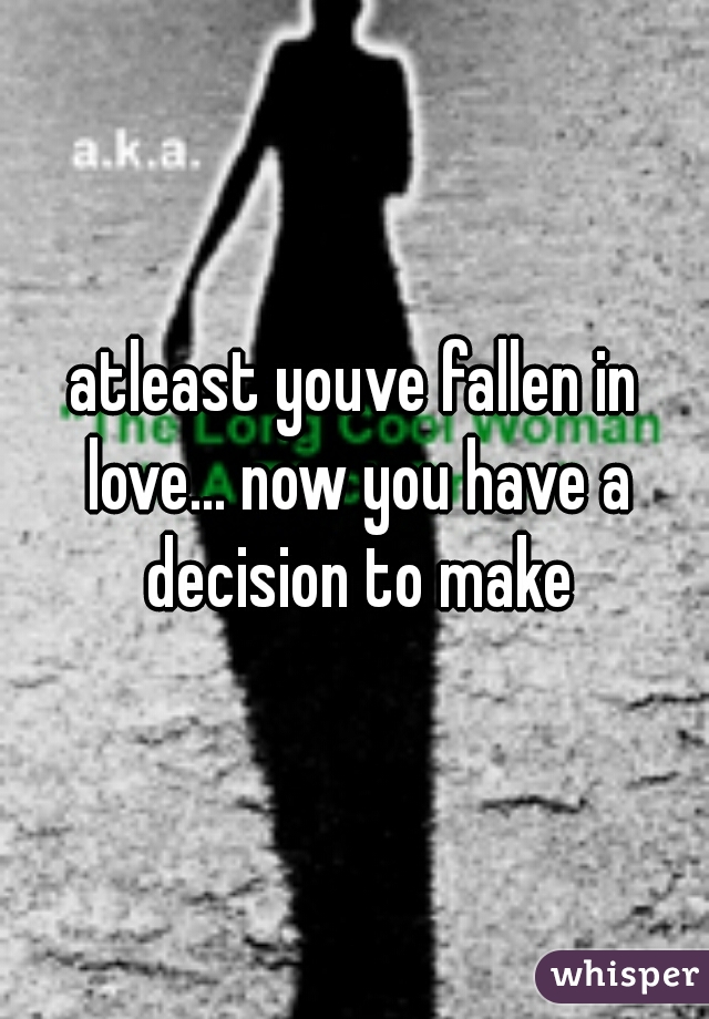 atleast youve fallen in love... now you have a decision to make