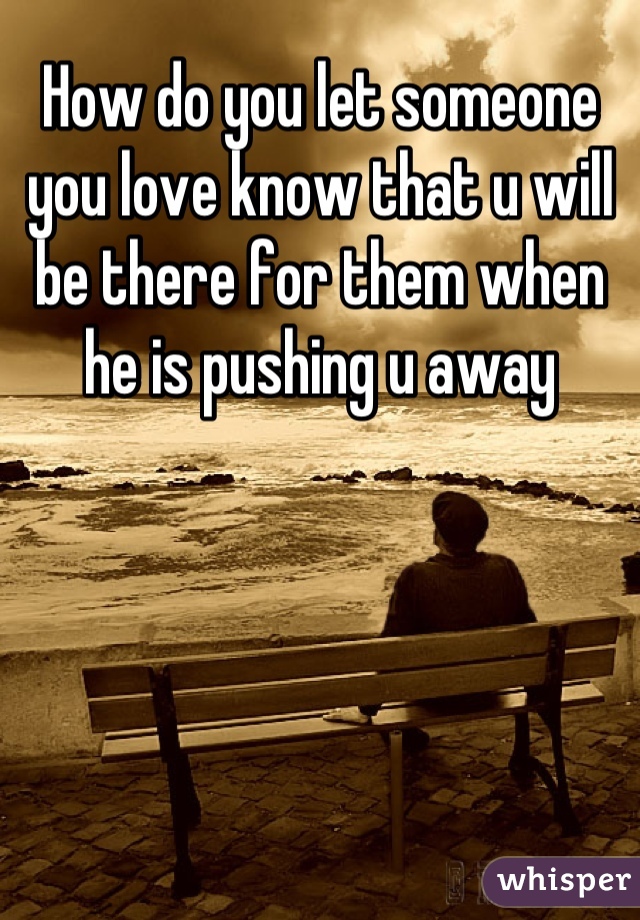 How do you let someone you love know that u will be there for them when he is pushing u away