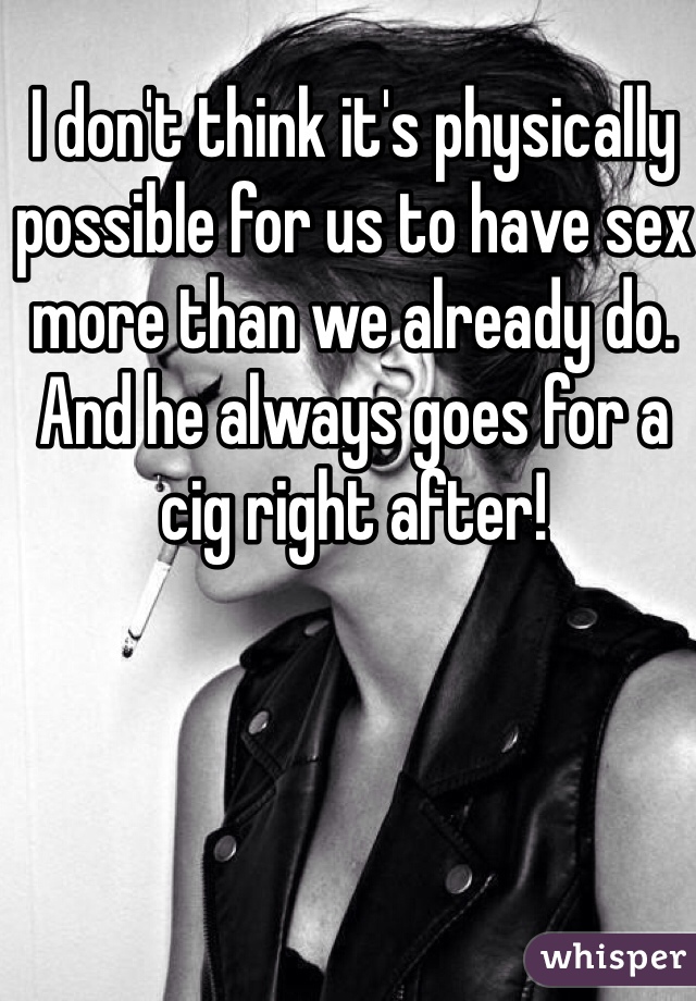 I don't think it's physically possible for us to have sex more than we already do. And he always goes for a cig right after!