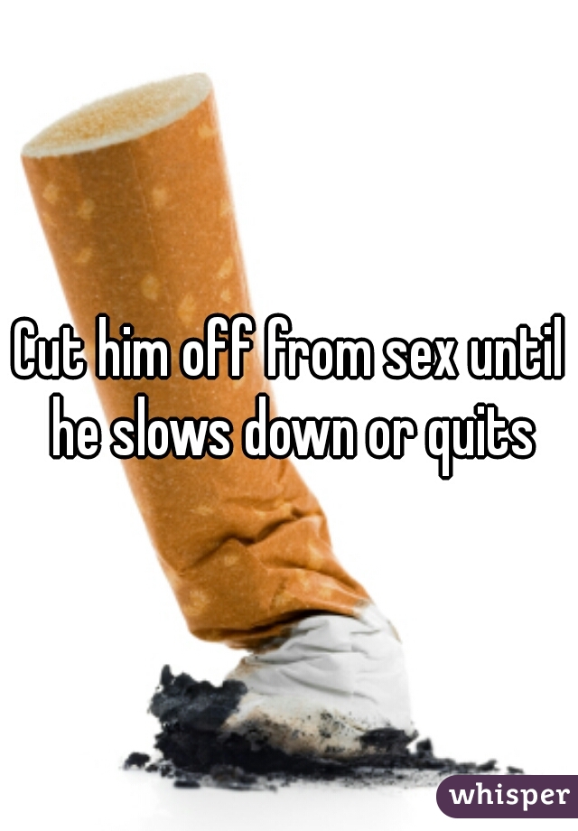 Cut him off from sex until he slows down or quits