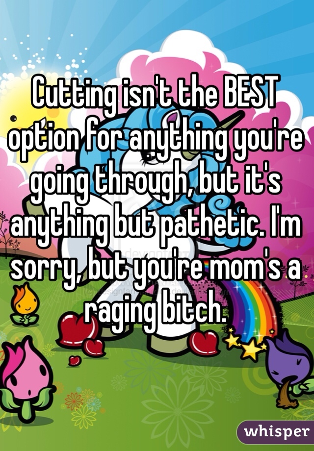 Cutting isn't the BEST option for anything you're going through, but it's anything but pathetic. I'm sorry, but you're mom's a raging bitch. 
