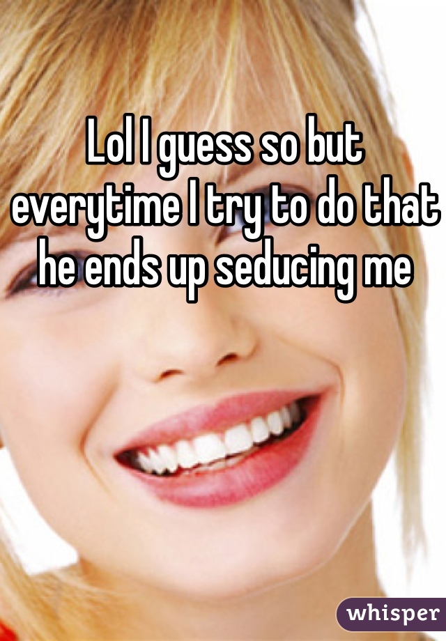 Lol I guess so but everytime I try to do that he ends up seducing me 
